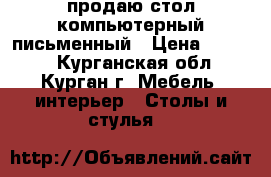 продаю стол компьютерный-письменный › Цена ­ 3 500 - Курганская обл., Курган г. Мебель, интерьер » Столы и стулья   